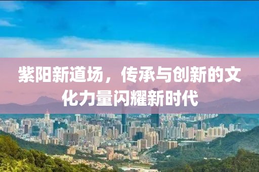 紫阳新道场，传承与创新的文化力量闪耀新时代