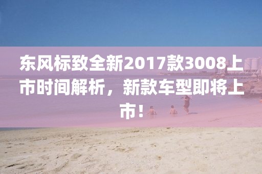 东风标致全新2017款3008上市时间解析，新款车型即将上市！