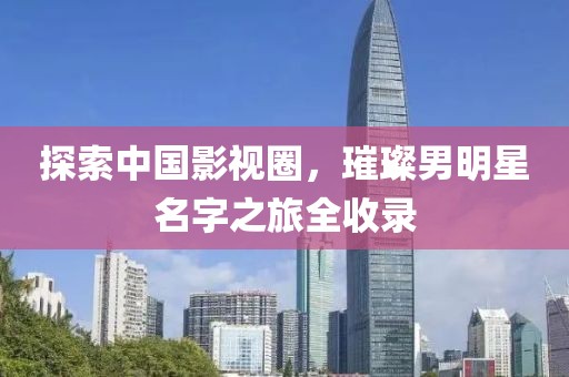探索中国影视圈，璀璨男明星名字之旅全收录