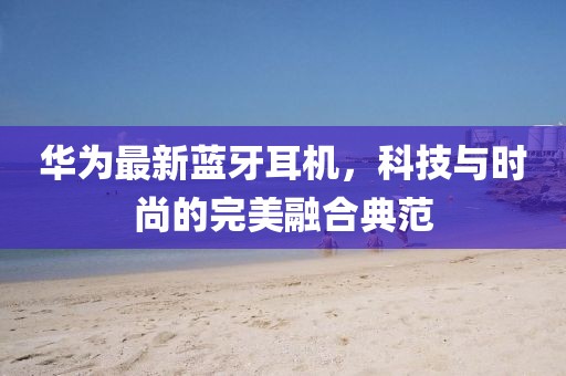 华为最新蓝牙耳机，科技与时尚的完美融合典范