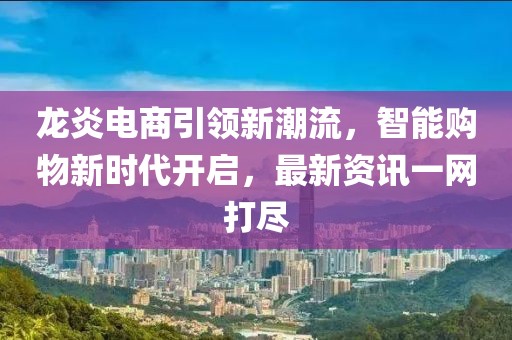 龙炎电商引领新潮流，智能购物新时代开启，最新资讯一网打尽