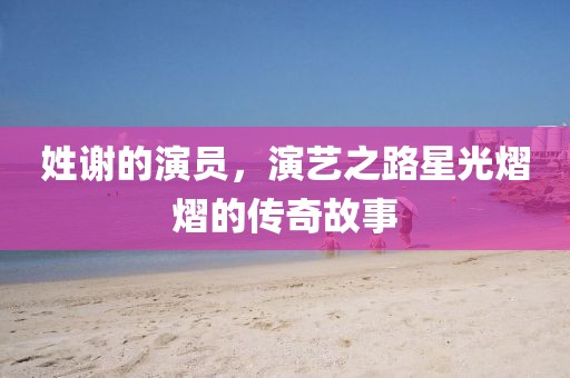 姓谢的演员，演艺之路星光熠熠的传奇故事