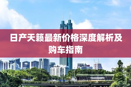 日产天籁最新价格深度解析及购车指南