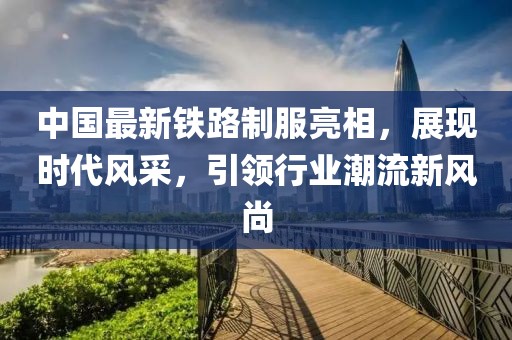 中国最新铁路制服亮相，展现时代风采，引领行业潮流新风尚