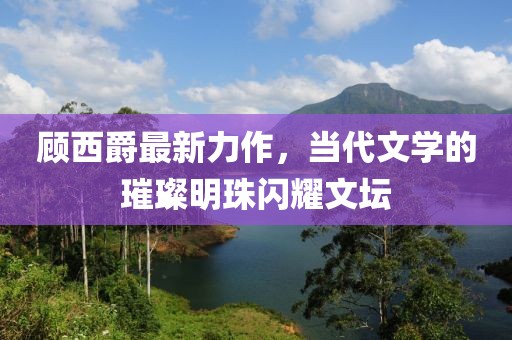 顾西爵最新力作，当代文学的璀璨明珠闪耀文坛