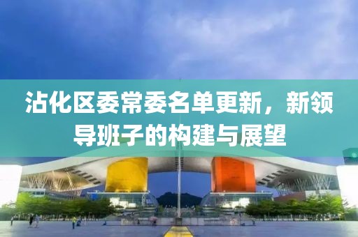 沾化区委常委名单更新，新领导班子的构建与展望