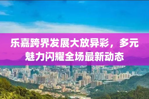 乐嘉跨界发展大放异彩，多元魅力闪耀全场最新动态