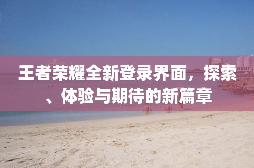 王者荣耀全新登录界面，探索、体验与期待的新篇章