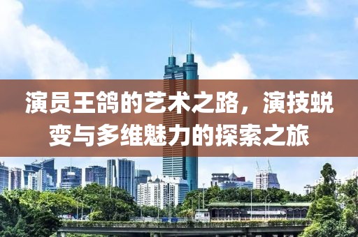 演员王鸽的艺术之路，演技蜕变与多维魅力的探索之旅