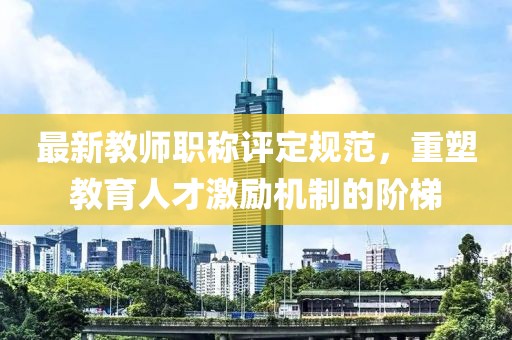 最新教师职称评定规范，重塑教育人才激励机制的阶梯