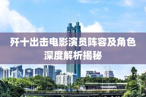 歼十出击电影演员阵容及角色深度解析揭秘