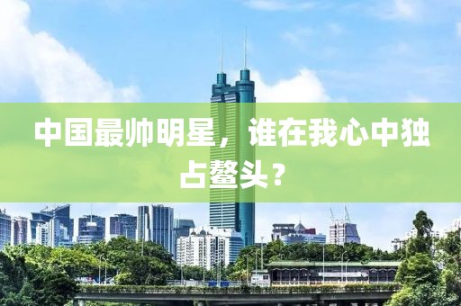 中国最帅明星，谁在我心中独占鳌头？