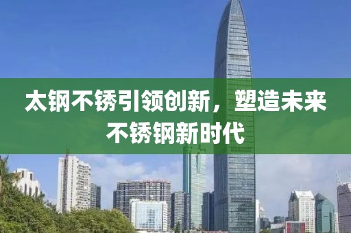 太钢不锈引领创新，塑造未来不锈钢新时代