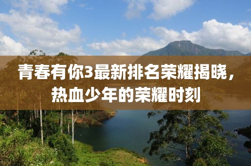 青春有你3最新排名荣耀揭晓，热血少年的荣耀时刻