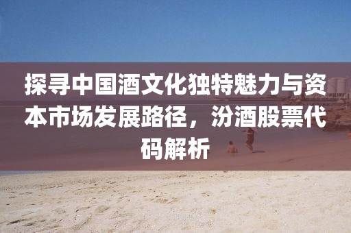 探寻中国酒文化独特魅力与资本市场发展路径，汾酒股票代码解析
