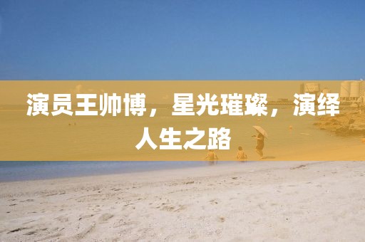 演员王帅博，星光璀璨，演绎人生之路