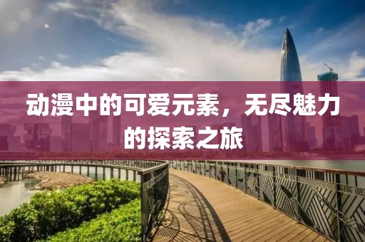 动漫中的可爱元素，无尽魅力的探索之旅