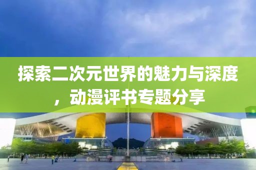 探索二次元世界的魅力与深度，动漫评书专题分享