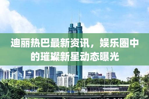 迪丽热巴最新资讯，娱乐圈中的璀璨新星动态曝光