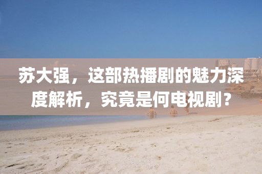 苏大强，这部热播剧的魅力深度解析，究竟是何电视剧？