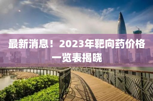 最新消息！2023年靶向药价格一览表揭晓