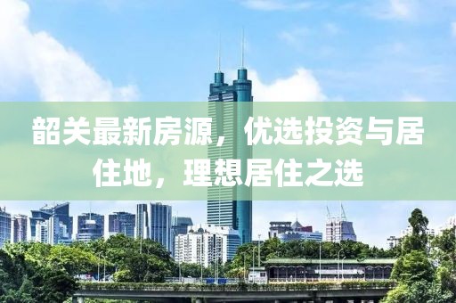 韶关最新房源，优选投资与居住地，理想居住之选