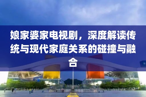 娘家婆家电视剧，深度解读传统与现代家庭关系的碰撞与融合