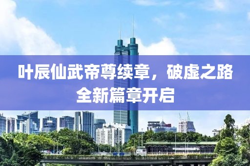 叶辰仙武帝尊续章，破虚之路全新篇章开启