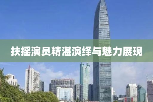 扶摇演员精湛演绎与魅力展现