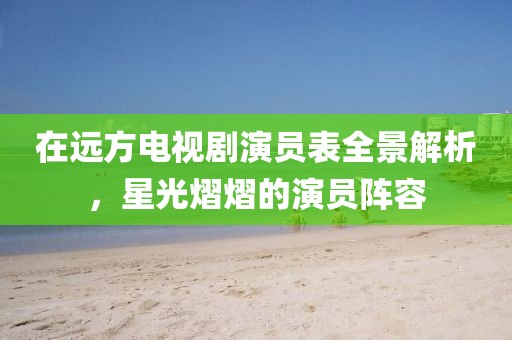 在远方电视剧演员表全景解析，星光熠熠的演员阵容
