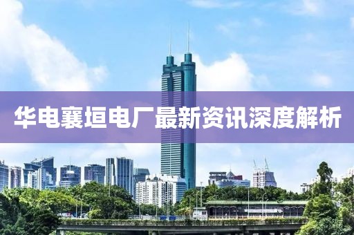 华电襄垣电厂最新资讯深度解析
