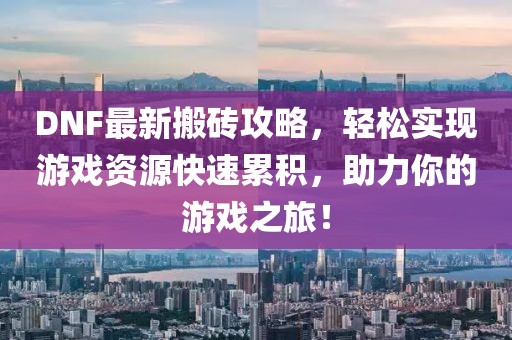 DNF最新搬砖攻略，轻松实现游戏资源快速累积，助力你的游戏之旅！
