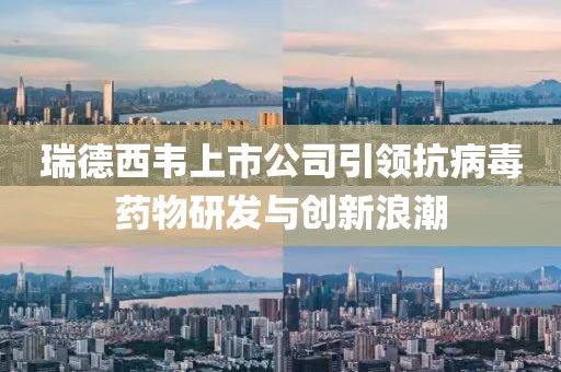 瑞德西韦上市公司引领抗病毒药物研发与创新浪潮