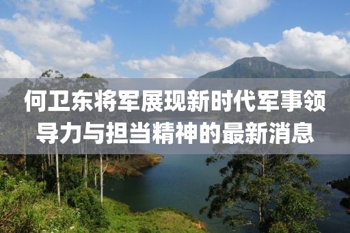 何卫东将军展现新时代军事领导力与担当精神的最新消息