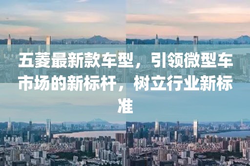 五菱最新款车型，引领微型车市场的新标杆，树立行业新标准