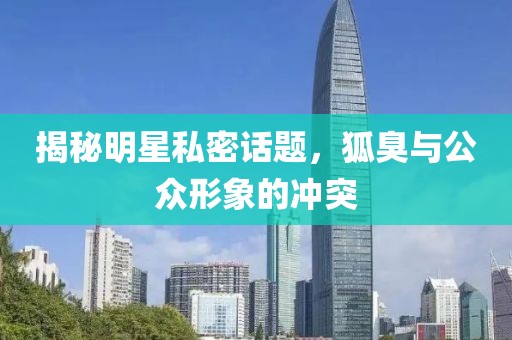 揭秘明星私密话题，狐臭与公众形象的冲突