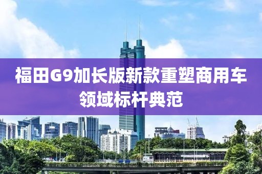 福田G9加长版新款重塑商用车领域标杆典范