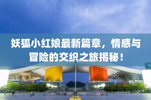 妖狐小红娘最新篇章，情感与冒险的交织之旅揭秘！