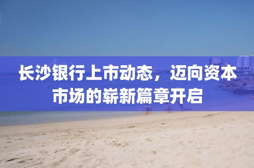 长沙银行上市动态，迈向资本市场的崭新篇章开启