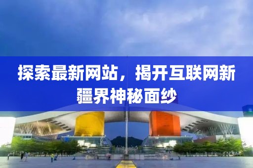 探索最新网站，揭开互联网新疆界神秘面纱