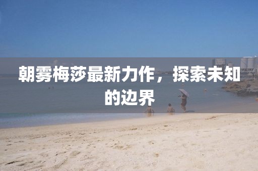 朝雾梅莎最新力作，探索未知的边界