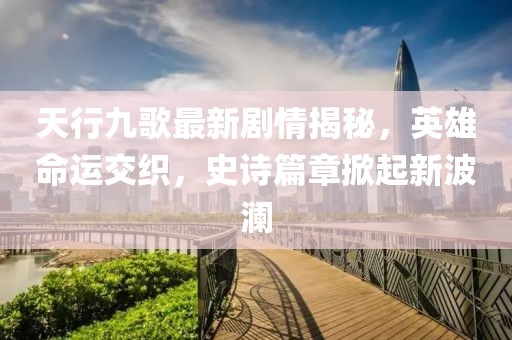天行九歌最新剧情揭秘，英雄命运交织，史诗篇章掀起新波澜