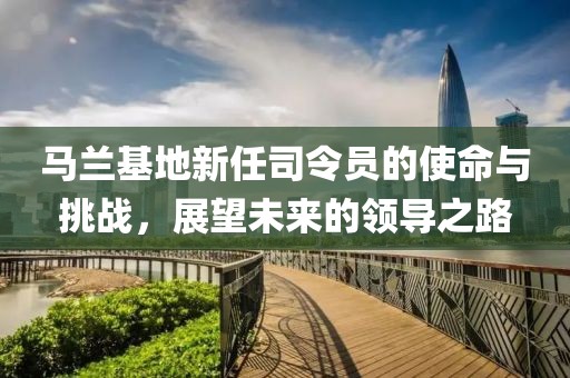 马兰基地新任司令员的使命与挑战，展望未来的领导之路