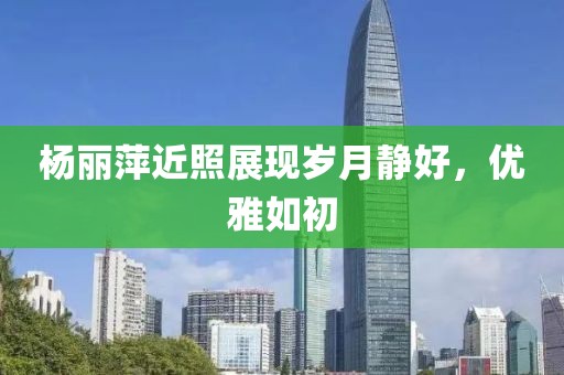 杨丽萍近照展现岁月静好，优雅如初