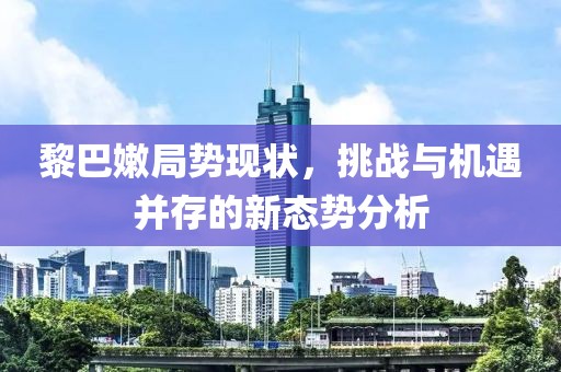 黎巴嫩局势现状，挑战与机遇并存的新态势分析