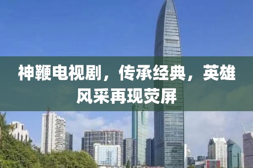 神鞭电视剧，传承经典，英雄风采再现荧屏