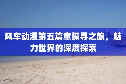 风车动漫第五篇章探寻之旅，魅力世界的深度探索