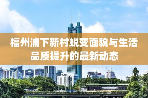 福州浦下新村蜕变面貌与生活品质提升的最新动态