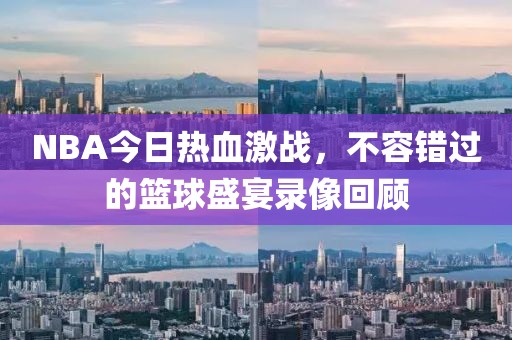 NBA今日热血激战，不容错过的篮球盛宴录像回顾