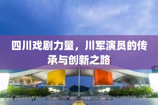 四川戏剧力量，川军演员的传承与创新之路